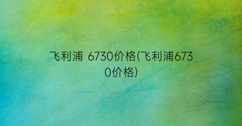 飞利浦 6730价格(飞利浦6730价格)